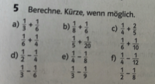 Berechne. Kürze, wenn möglich. 
a)  1/3 + 1/6  b)  1/8 + 1/6  c)  1/4 + 2/5 
 1/6 + 1/4 
 1/5 + 1/20 
 1/6 + 1/10 
d)  1/2 - 1/4  e)  1/4 - 1/8  f)  1/4 - 1/12 
 1/3 - 1/6 
 1/3 - 1/9 
 1/2 - 1/8 