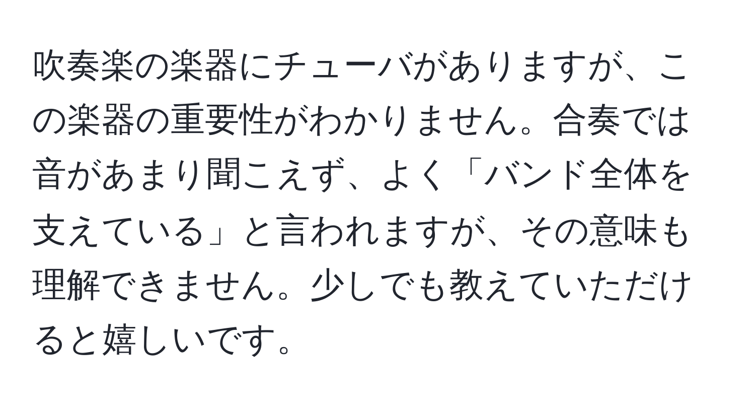 吹奏楽の楽器にチューバがありますが、この楽器の重要性がわかりません。合奏では音があまり聞こえず、よく「バンド全体を支えている」と言われますが、その意味も理解できません。少しでも教えていただけると嬉しいです。