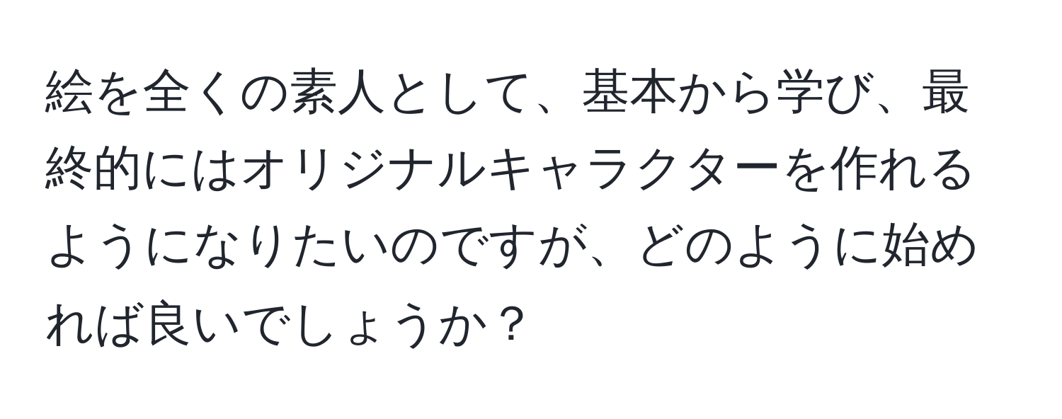 絵を全くの素人として、基本から学び、最終的にはオリジナルキャラクターを作れるようになりたいのですが、どのように始めれば良いでしょうか？