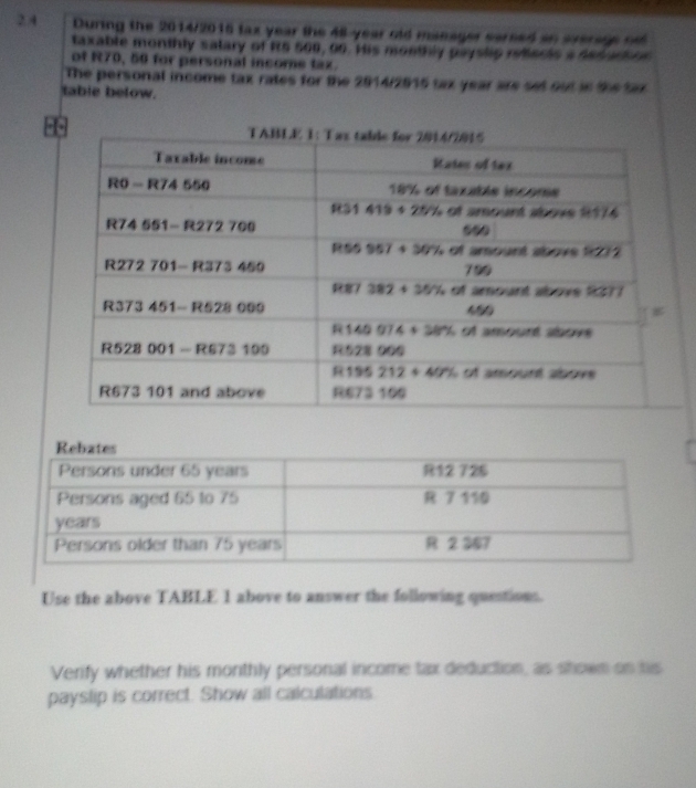 2.4 During the 2014/2016 fax year the 48-year old manager sareed an average on
taxable monthly salary of R5 500, 00. His monthly payslip retlects a des ario n
of R70, 50 for personal income tax.
The personal income tax rates for the 2914/2915 tax year are set out is the Sax
table below.
Use the above TABLE 1 above to answer the following questions.
Verify whether his monthly personal income tax deduction, as shown on his
payslip is correct. Show all calculations