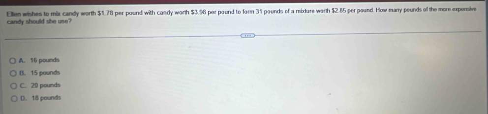 Ellen wishes to mix candy worth $1.78 per pound with candy worth $3.98 per pound to form 31 pounds of a mixture worth $2.85 per pound. How many pounds of the more expensive
candy should she use?
A. 16 pounds
B. 15 pounds
C. 20 pounds
D. 18 pounds