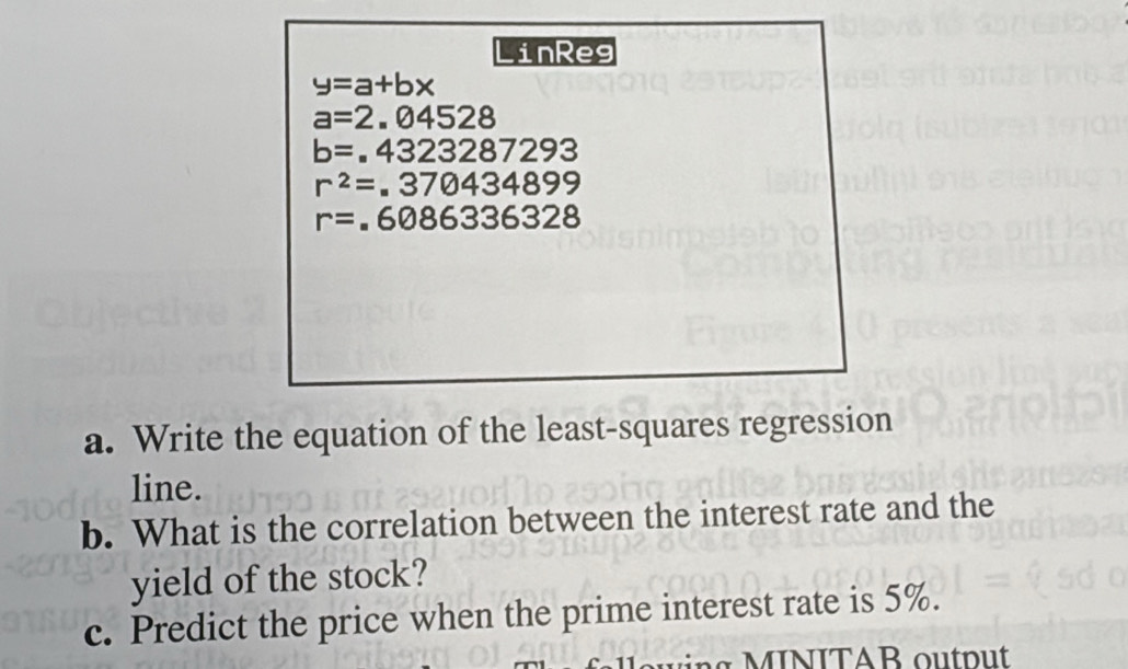 inReg
y=a+bx
a=2.04528
b=.4323287293
r^2=.370434899
r=.6086336328
a. Write the equation of the least-squares regression 
line. 
b. What is the correlation between the interest rate and the 
yield of the stock? 
c. Predict the price when the prime interest rate is 5%. 
g INITAB ou p