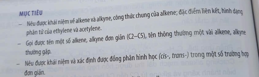 MỤc Tiêu 
Nêu được khái niệm về alkene và alkyne, công thức chung của alkene; đặc điểm liên kết, hình dạng 
phân tử của ethylene và acetylene. 
Gọi được tên một số alkene, alkyne đơn giản (C2-C5) , tên thông thường một vài alkene, alkyne 
thường gặp. 
- Nêu được khái niệm và xác định được đồng phân hình học (cis-, trans-) trong một số trường hợp 
đơn giản.