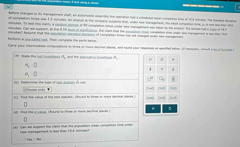 ost fo7 the population mean: Z test using p values —__—_ 05
Before changes to its management staff, an automobile assembly line operation had a scheduled mean completion time of 14.6 minutes. The standard deviation
of completion times was 1.5 minutes. An analyst at the company suspects that, under new management, the mean completion time, μ, is now less than 14.6
minutes. To test this claim, a random sample of 80 completion times under new management was taken by the analyst. The sample had a mean of 14.5
minutes. Can we support, at the 0.10 level of significance, the claim that the population mean completion time under new management is less than 14.6
minutes? Assume that the population standard deviation of completion times has not changed under new management.
Perform a one-tailed test. Then complete the parts below.
Carry your intermediate computations to three or more decimal places, and round your responses as specified below. (If necessary, consult a list of formulas.)
(a) State the null hypothesis H_0 and the alternative hypothesis H_1. μ σ p
H_0:□
overline x s widehat p
H_1:□
□^(□) □ _□   □ /□  
(b) Determine the type of test statistic to use.
(Choose oné) □ =□ □ ≤ □ □ ≥ □
(c) Find the value of the test statistic. (Round to three or more decimal places.) □ != □ □ □ >□
×
(d) Find the p -value. (Round to three or more decimal places.)
(e) Can we support the claim that the population mean completion time under
new management is less than 14.6 minutes?
Yes □ NO