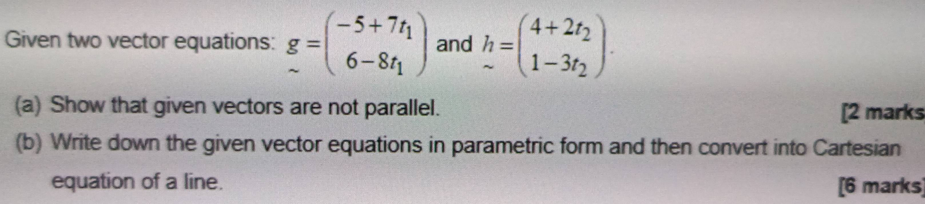 Given two vector equations: g=beginpmatrix -5+7t_1 6-8t_1endpmatrix and h=beginpmatrix 4+2t_2 1-3t_2endpmatrix. 
(a) Show that given vectors are not parallel.
[2 marks
(b) Write down the given vector equations in parametric form and then convert into Cartesian
equation of a line. [6 marks]