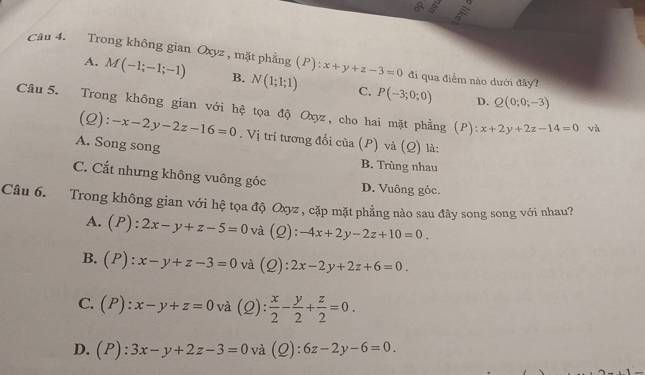 Trong không gian Oxyz , mặt phẳng (P):x+y+z-3=0 đi qua điểm nào dưới đây?
A. M(-1;-1;-1) B. N(1;1;1) C. P(-3;0;0)
D. Q(0;0;-3)
Câu 5. Trong không gian với hệ tọa độ Oxyz, cho hai mặt phẳng (P) · x+2y+2z-14=0 và
(Q): -x-2y-2z-16=0. Vị trí tương đối của (P) và (Q) là:
A. Song song
B. Trùng nhau
C. Cắt nhưng không vuông góc
D. Vuông góc.
Câu 6. Trong không gian với hệ tọa độ Oxyz , cặp mặt phẳng nào sau đây song song với nhau?
A. (P):2x-y+z-5=0 và (Q): -4x+2y-2z+10=0.
B. (P):x-y+z-3=0 và (Q): 2x-2y+2z+6=0.
C. (P):x-y+z=0 và (2): : x/2 - y/2 + z/2 =0.
D. (P):3x-y+2z-3=0 và (Q): 6z-2y-6=0.