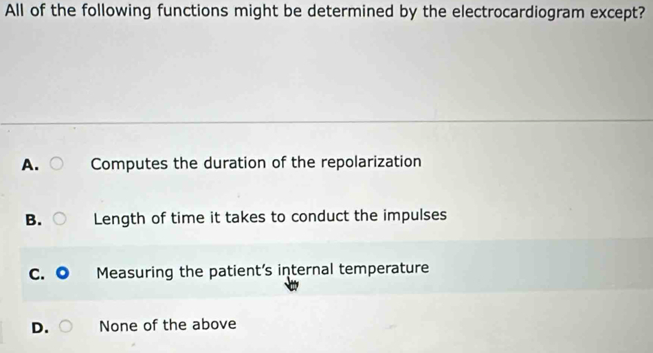 All of the following functions might be determined by the electrocardiogram except?
A. Computes the duration of the repolarization
B. Length of time it takes to conduct the impulses
C. ◎ Measuring the patient’s internal temperature
D. None of the above