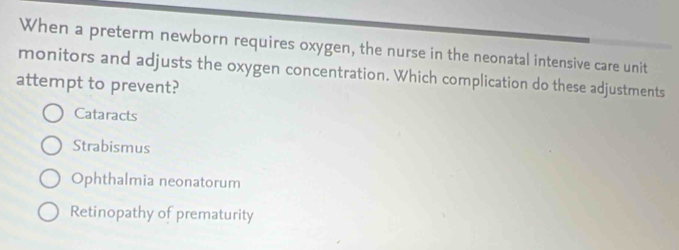 When a preterm newborn requires oxygen, the nurse in the neonatal intensive care unit
monitors and adjusts the oxygen concentration. Which complication do these adjustments
attempt to prevent?
Cataracts
Strabismus
Ophthalmia neonatorum
Retinopathy of prematurity