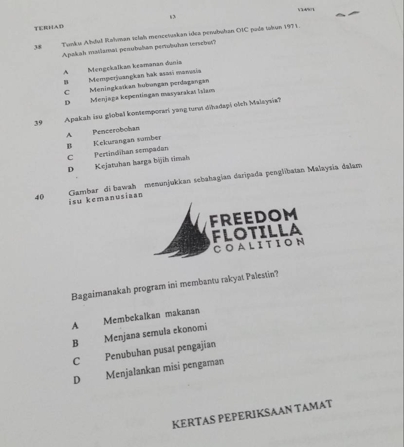 1249/1
13
TERHAD
38 Tunku Abdul Rahman telah mencetuskan idea penubuhan OIC pada tahun 1971.
Apakah matlamat penubuhan pertubuhan tersebut?
^ Mengckalkan keamanan dunia
B Memperjuangkan hak asasi manusia
C Meningkatkan hubungan perdagangan
D Menjaga kepentingan masyarakat Islam
39 Apakah isu global kontemporari yang turut dihadapi olch Malaysia?
A ? Pencerobohan
B Kekurangan sumber
C Pertindihan sempadan
D Kejatuhan harga bijih timah
Gambar di bawah menunjukkan sebahagian daripada penglibatan Malaysia dalam
40 isu kemanusiaan
Bagaimanakah program ini membantu rakyat Palestin?
A Membekalkan makanan
B Menjana semula ekonomi
C Penubuhan pusat pengajian
D Menjalankan misi pengaman
KERTAS PEPERIKSAAN TAMAT