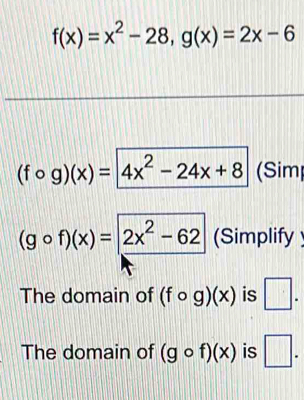 f(x)=x^2-28, g(x)=2x-6
(fcirc g)(x)=4x^2-24x+8 (Sim
(gcirc f)(x)=2x^2-62 (Simplify 
The domain of (fcirc g)(x) is □ . 
The domain of (gcirc f)(x) is □ .