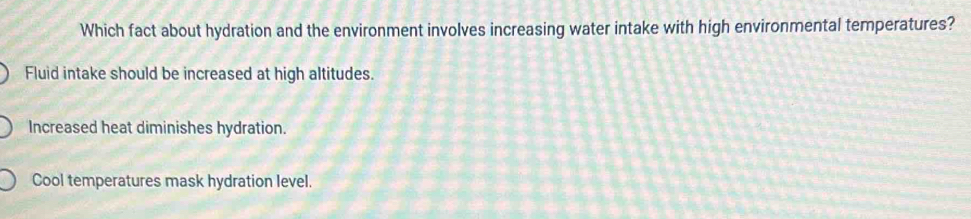 Which fact about hydration and the environment involves increasing water intake with high environmental temperatures?
Fluid intake should be increased at high altitudes.
Increased heat diminishes hydration.
Cool temperatures mask hydration level.