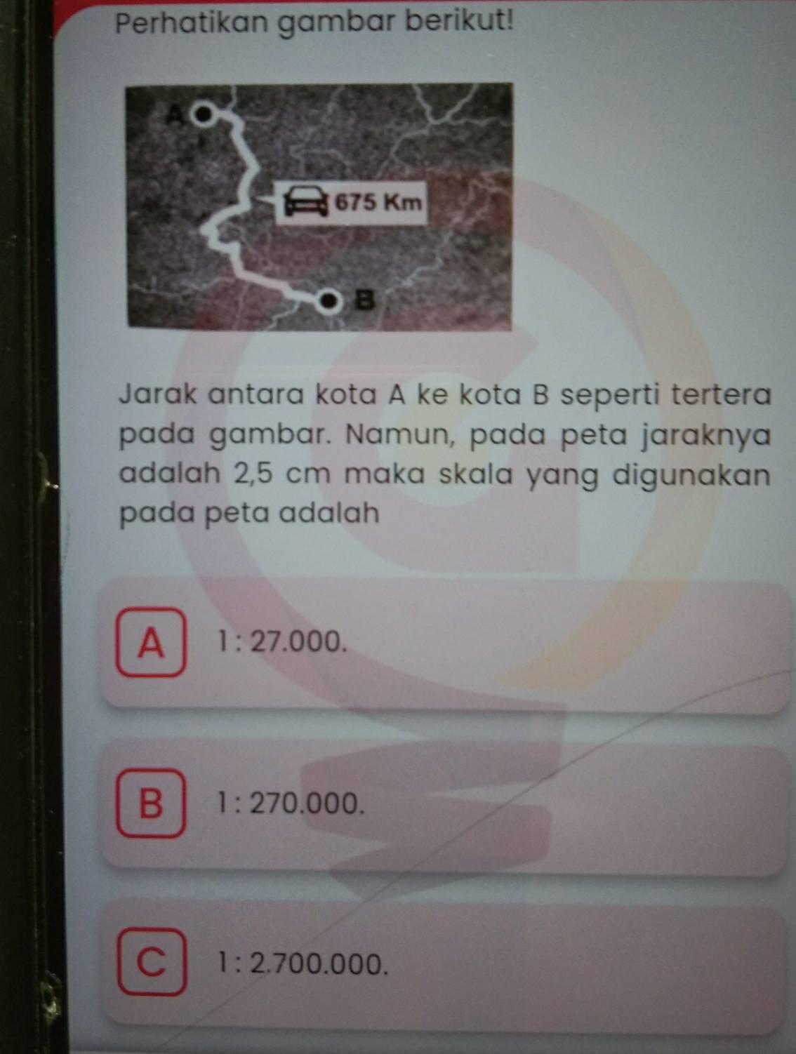 Perhatikan gambar berikut!
Jarak antara kota A ke kota B seperti tertera
pada gambar. Namun, pada peta jaraknya
adalah 2,5 cm maka skala yang digunakan
pada peta adalah
A 1:27.000.
B 1:270.000.
C 1:2.700.000.