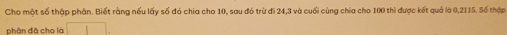 Cho một số thập phân. Biết rằng nếu lấy số đó chia cho 10, sau đó trừ đi 24, 3 và cuối cùng chia cho 100 thì được kết quả là 0,2115. Số thập 
phân đã cho là