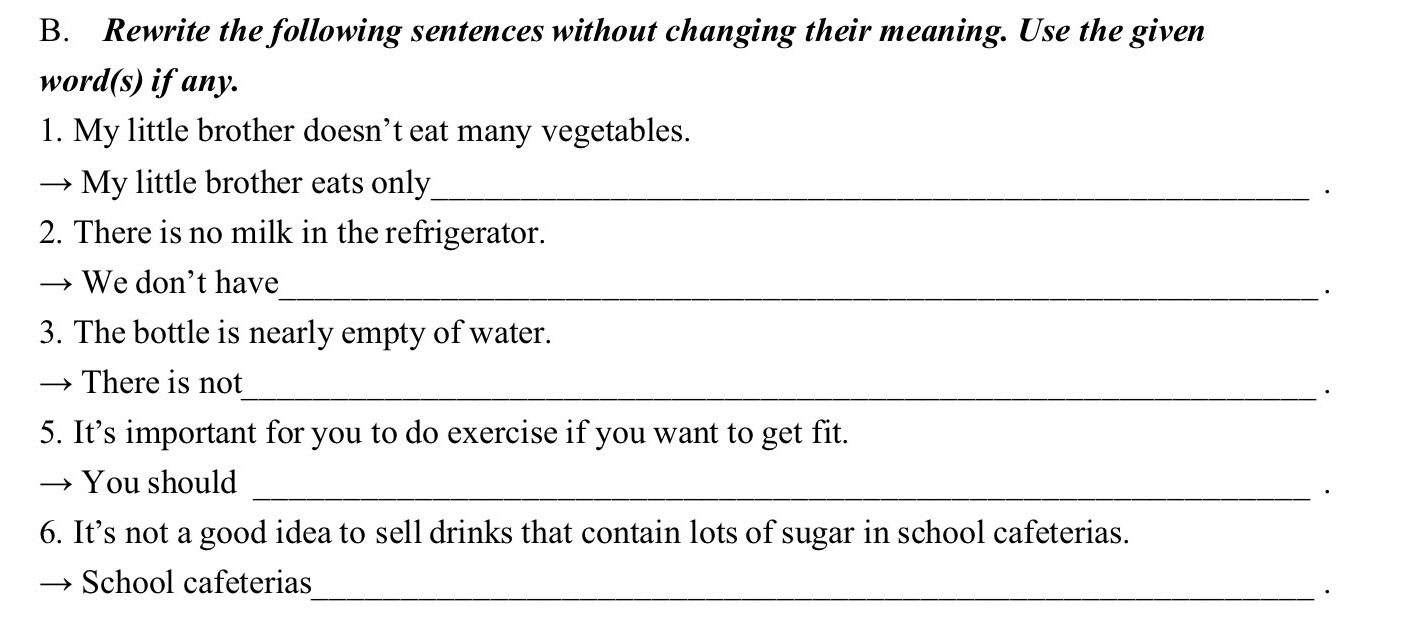 Rewrite the following sentences without changing their meaning. Use the given 
word(s) if any. 
1. My little brother doesn’t eat many vegetables. 
→ My little brother eats only_ 
· 
2. There is no milk in the refrigerator. 
We don't have_ · 
3. The bottle is nearly empty of water. 
There is not 
_· 
5. It’s important for you to do exercise if you want to get fit. 
You should_ 
· 
6. It’s not a good idea to sell drinks that contain lots of sugar in school cafeterias. 
School cafeterias_ 
·