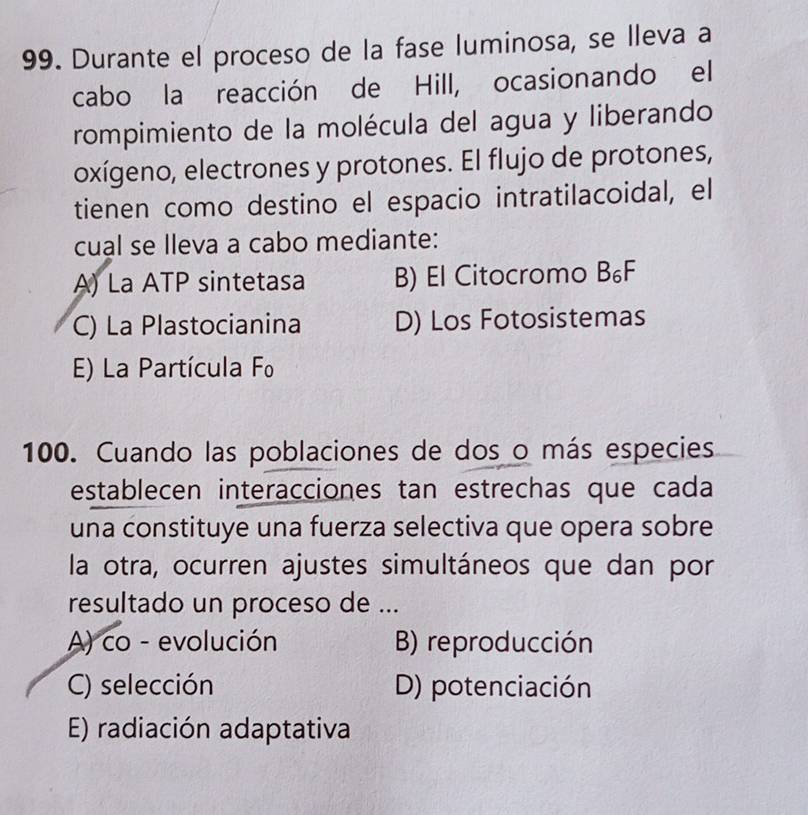 Durante el proceso de la fase luminosa, se lleva a
cabo la reacción de Hill, ocasionando el
rompimiento de la molécula del agua y liberando
oxígeno, electrones y protones. El flujo de protones,
tienen como destino el espacio intratilacoidal, el
cual se lleva a cabo mediante:
A) La ATP sintetasa B) El Citocromo B₆F
C) La Plastocianina D) Los Fotosistemas
E) La Partícula Fo
100. Cuando las poblaciones de dos o más especies
establecen interacciones tan estrechas que cada
una constituye una fuerza selectiva que opera sobre
la otra, ocurren ajustes simultáneos que dan por
resultado un proceso de ...
A) co - evolución B) reproducción
C) selección D) potenciación
E) radiación adaptativa