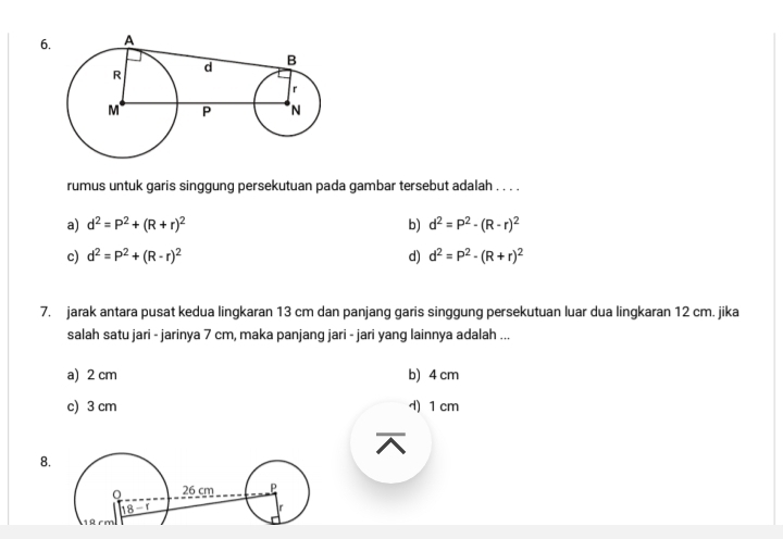 rumus untuk garis singgung persekutuan pada gambar tersebut adalah . . . .
a) d^2=P^2+(R+r)^2 b) d^2=P^2-(R-r)^2
c) d^2=P^2+(R-r)^2 d) d^2=P^2-(R+r)^2
7. jarak antara pusat kedua lingkaran 13 cm dan panjang garis singgung persekutuan luar dua lingkaran 12 cm. jika
salah satu jari - jarinya 7 cm, maka panjang jari - jari yang lainnya adalah ...
a) 2 cm b) 4 cm
c) 3 cm d) 1 cm
8.