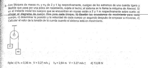 3.- Dos bloques de masas m_1 y m_2 de 2 y 1 kg respectivamente, cuelgan de los extremos de una cuerda lígera y 
flexible que pasa por una polea sin rozamiento, sujeta al techo; al sisterna se le llama la máquina de Atwood. Si 
en el instante inicial los cuerpos que se encuentran en reposo están a 2 y 1 m respectivamente sobre suelo: a) 
cbujar el diagrama de cuerpo libre para cada bioque, b) Escribir las ecuaciones de movimiento para cada 
cuerpo, c) determinar la posición y la velocidad de cada cuerpo un segundo después de empezar a moverse, d) 
Calcular el valor de la tensión de la cuerda cuando el sistema está en movimiento. 
m1 
m2 
Apta: c) h_1=0.36mV=3.27m/sdownarrow □  h_2=2,64mV=3.27m/s d) 13.08 N