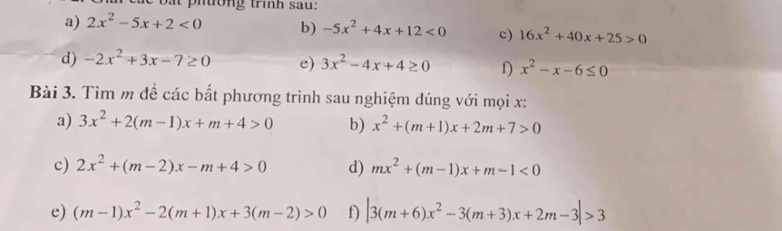 bat phường trình sau: 
a) 2x^2-5x+2<0</tex> 
b) -5x^2+4x+12<0</tex> c) 16x^2+40x+25>0
d) -2x^2+3x-7≥ 0 e) 3x^2-4x+4≥ 0 D x^2-x-6≤ 0
Bài 3. Tìm m để các bất phương trình sau nghiệm đúng với mọi x: 
a) 3x^2+2(m-1)x+m+4>0 b) x^2+(m+1)x+2m+7>0
c) 2x^2+(m-2)x-m+4>0 d) mx^2+(m-1)x+m-1<0</tex> 
e) (m-1)x^2-2(m+1)x+3(m-2)>0 f) |3(m+6)x^2-3(m+3)x+2m-3|>3