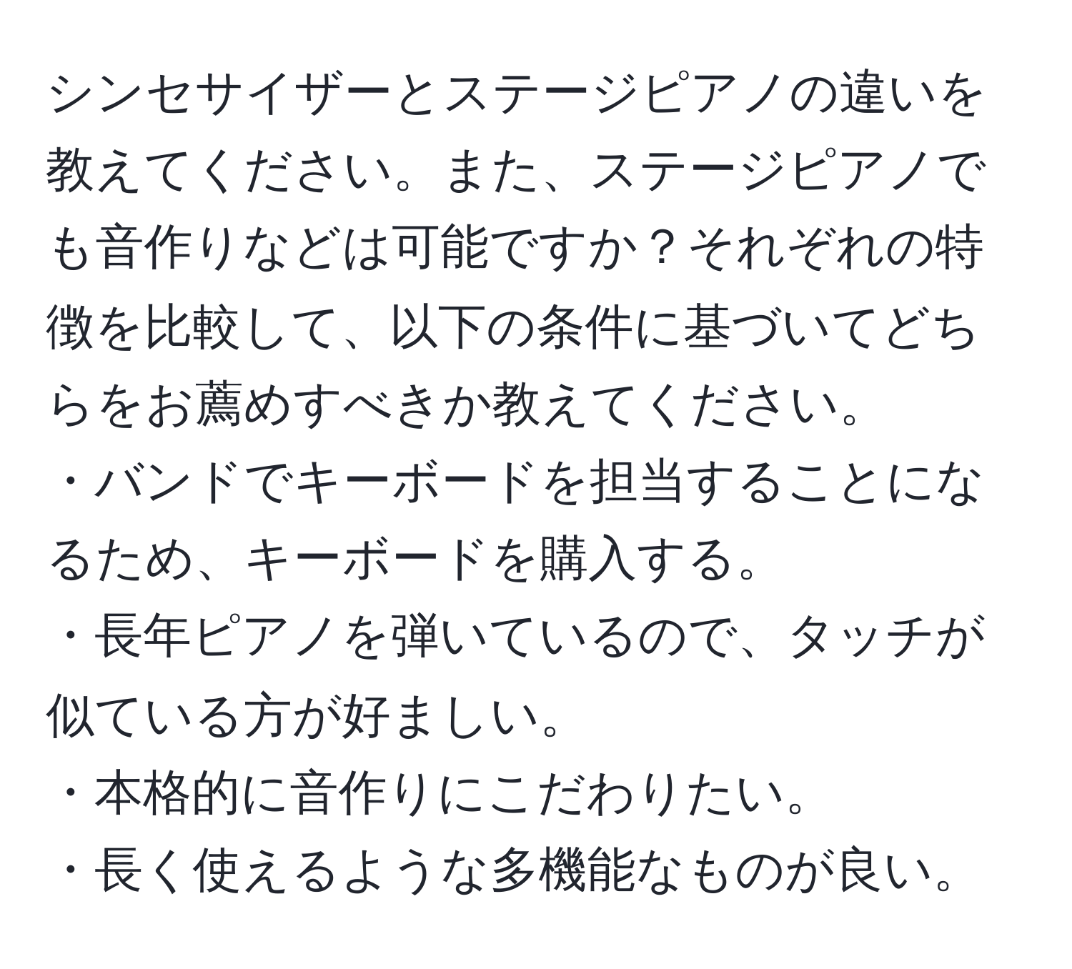 シンセサイザーとステージピアノの違いを教えてください。また、ステージピアノでも音作りなどは可能ですか？それぞれの特徴を比較して、以下の条件に基づいてどちらをお薦めすべきか教えてください。 
・バンドでキーボードを担当することになるため、キーボードを購入する。
・長年ピアノを弾いているので、タッチが似ている方が好ましい。
・本格的に音作りにこだわりたい。
・長く使えるような多機能なものが良い。