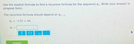 Use the explicit formula to find a recursive formula for the sequence a_n. Write your answer in
simplest form.
The recursive formula should depend on a_n-1.
a_n=-17n+45
a_n=
 1/6  □
Submit