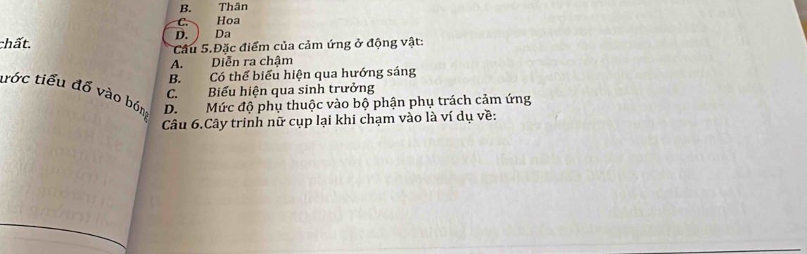 B. Thân
C. Hoa
chất. D. Da
Câu 5.Đặc điểm của cảm ứng ở động vật:
A. Diễn ra chậm
B. Có thể biểu hiện qua hướng sáng
ước tiểu đổ vào bóng C. Biểu hiện qua sinh trưởng
D. Mức độ phụ thuộc vào bộ phận phụ trách cảm ứng
Câu 6.Cây trinh nữ cụp lại khi chạm vào là ví dụ về: