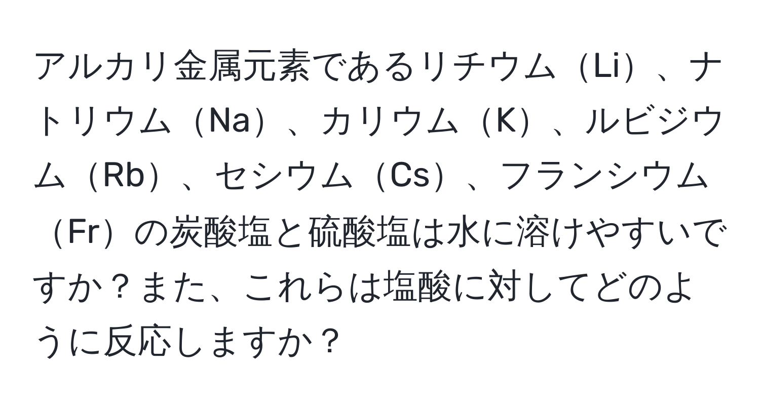 アルカリ金属元素であるリチウムLi、ナトリウムNa、カリウムK、ルビジウムRb、セシウムCs、フランシウムFrの炭酸塩と硫酸塩は水に溶けやすいですか？また、これらは塩酸に対してどのように反応しますか？