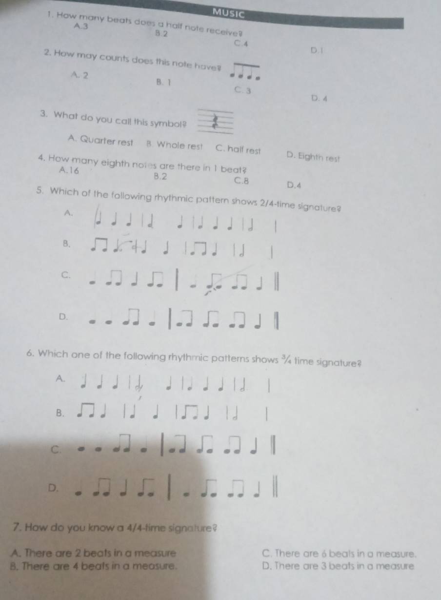 MUSIC
1. How many beats does a half note receive?
A. 3
B. 2
C. 4
D. 1
2. How may counts does this note have?
A. 2 B. 1
C. 3 D. 4
3. What do you cal! this symbol?
A. Quarter rest B. Whole rest C. half rest D. Eighth rest
4. How many eighth notes are there in 1 beat?
A. 16 B. 2 C. 8 D. 4
5. Which of the following rhythmic pattern shows 2/4 -time signature?
A.
B.
C.
D.
6. Which one of the following rhythmic patterns shows ¾ time signature?
A.
B.
C.
D.
7. How do you know a 4/4 -time signature?
A. There are 2 beats in a measure C. There are 6 beats in a measure.
B. There are 4 beats in a measure. D. There are 3 beats in a measure