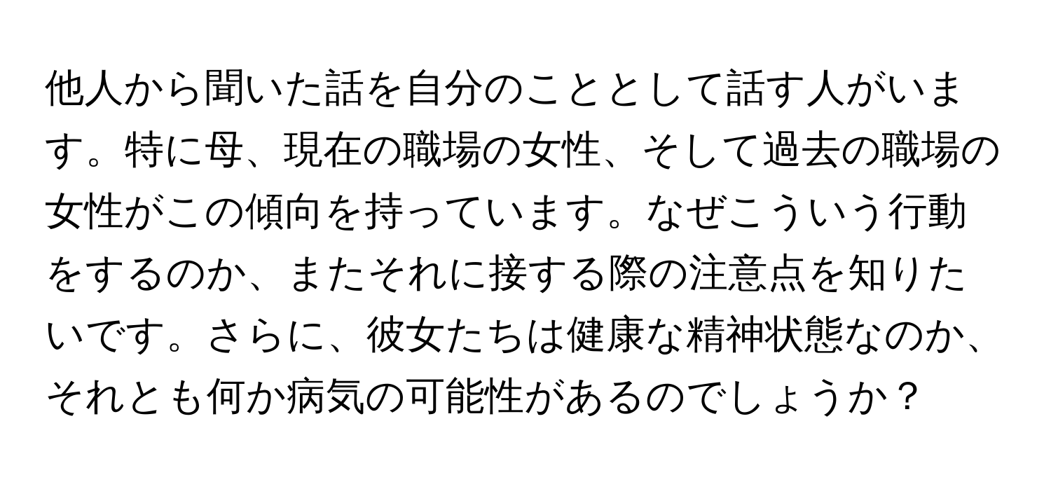 他人から聞いた話を自分のこととして話す人がいます。特に母、現在の職場の女性、そして過去の職場の女性がこの傾向を持っています。なぜこういう行動をするのか、またそれに接する際の注意点を知りたいです。さらに、彼女たちは健康な精神状態なのか、それとも何か病気の可能性があるのでしょうか？