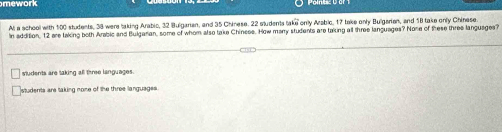 mework Points: 0 of 1
At a school with 100 students, 38 were taking Arabic, 32 Bulgarian, and 35 Chinese. 22 students take only Arabic, 17 take only Bulgarian, and 18 take only Chinese.
In addition, 12 are taking both Arabic and Bulgarian, some of whom also take Chinese. How many students are taking all three languages? None of these three languages?
students are taking all three languages.
students are taking none of the three languages.