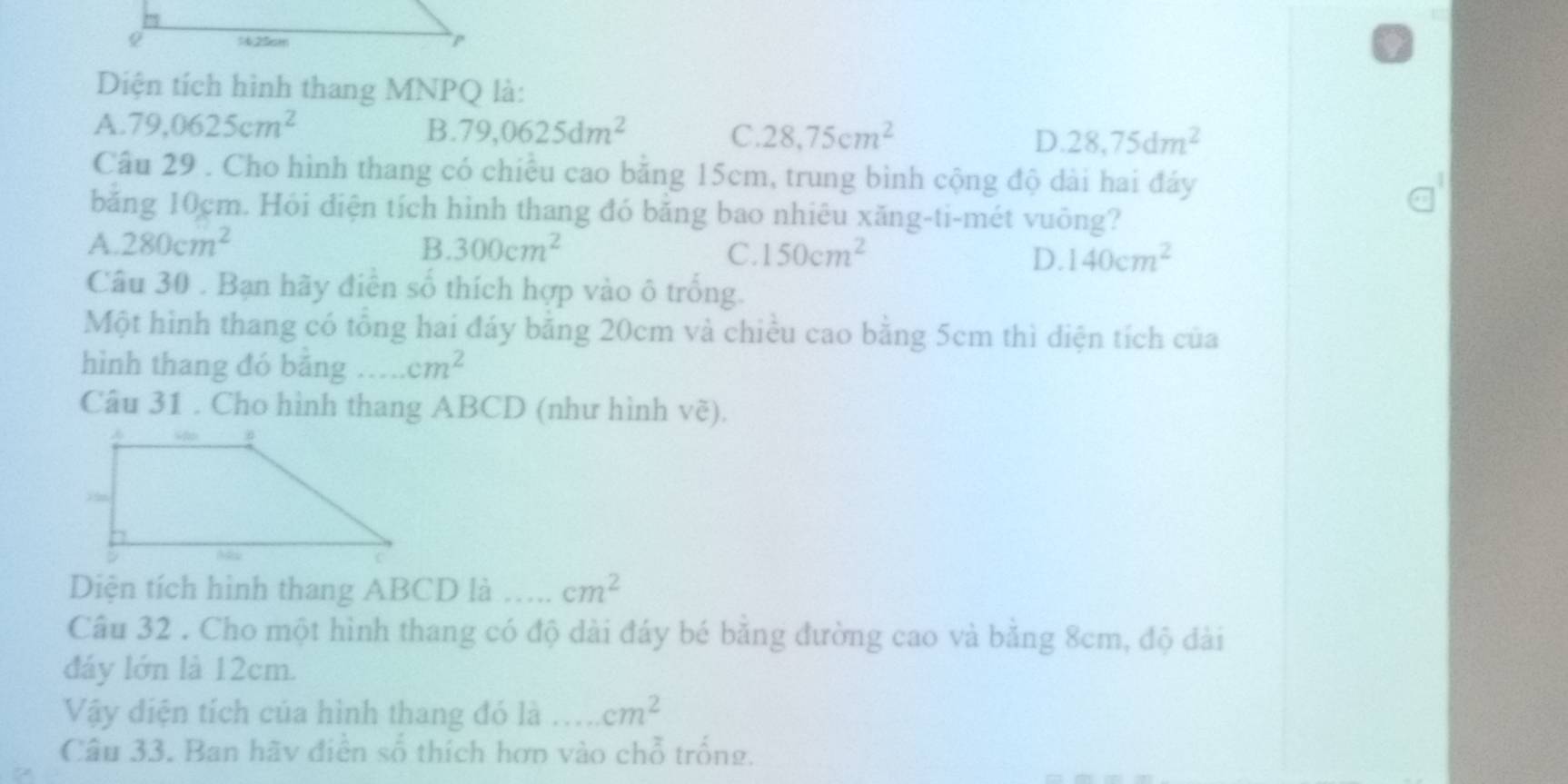 Diện tích hình thang MNPQ là:
A. 79, 0625cm^2 B. 79,0625dm^2 C. 28.75cm^2 D. 28,75dm^2
Câu 29 . Cho hình thang có chiều cao bằng 15cm, trung bình cộng độ dài hai đảy
băng 10cm. Hỏi điện tích hình thang đó băng bao nhiêu xăng-ti-mét vuông?
A. 280cm^2 B 300cm^2 C. 150cm^2 D. 140cm^2
Câu 30 . Bạn hãy điễn số thích hợp vào ô trống.
Một hình thang có tổng hai đáy bằng 20cm và chiều cao bằng 5cm thì diện tích của
hình thang đó băng …. cm^2
Câu 31 . Cho hình thang ABCD (như hình vẽ).
Diện tích hình thang ABCD là …... cm^2
Câu 32 . Cho một hình thang có độ dài đáy bé băng đường cao và bằng 8cm, độ đài
đáy lớn là 12cm.
Vậy diện tích của hình thang đó là _ cm^2
Câu 33. Ban hãy điễn số thích hơn vào chỗ trống.