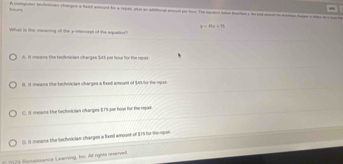 hours
Aln
A computer technician charges a fixed amount for a repair, plus an additional amount per hour. The equation below describesy te tal aese to ade dega s le to s t
y=45x+75
What is the meaning of the y-intercept of the equation?
A. It means the technician charges $45 per hour for the repair.
B. It means the technician charges a fixed amount of $45 for the repair.
C. It means the technician charges $75 per hour for the repair.
D. It means the technician charges a fixed amount of $75 for the repair.
* 2024 Renaissance Learning, Inc. All rights reserved.