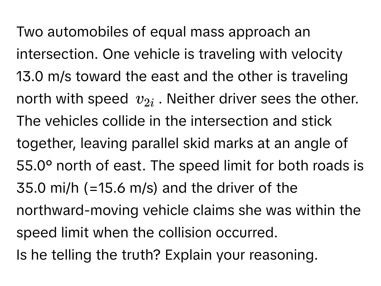 Two automobiles of equal mass approach an intersection. One vehicle is traveling with velocity 13.0 m/s toward the east and the other is traveling north with speed $v_2i$. Neither driver sees the other. The vehicles collide in the intersection and stick together, leaving parallel skid marks at an angle of 55.0° north of east. The speed limit for both roads is 35.0 mi/h (=15.6 m/s) and the driver of the northward-moving vehicle claims she was within the speed limit when the collision occurred.

Is he telling the truth? Explain your reasoning.