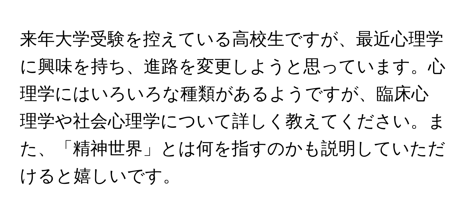 来年大学受験を控えている高校生ですが、最近心理学に興味を持ち、進路を変更しようと思っています。心理学にはいろいろな種類があるようですが、臨床心理学や社会心理学について詳しく教えてください。また、「精神世界」とは何を指すのかも説明していただけると嬉しいです。