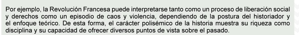 Por ejemplo, la Revolución Francesa puede interpretarse tanto como un proceso de liberación social 
y derechos como un episodio de caos y violencia, dependiendo de la postura del historiador y 
el enfoque teórico. De esta forma, el carácter polisémico de la historia muestra su riqueza como 
disciplina y su capacidad de ofrecer diversos puntos de vista sobre el pasado.