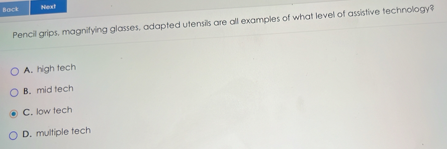 Back Next
Pencil grips, magnifying glasses, adapted utensils are all examples of what level of assistive technology?
A. high tech
B. mid tech
C. low tech
D. multiple tech