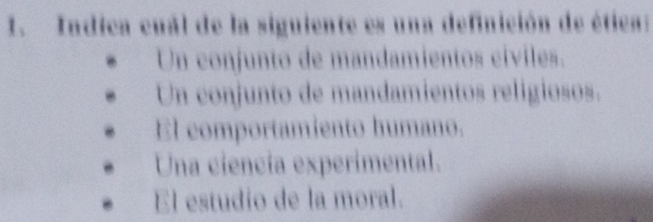 Indica cuál de la siguiente es una definición de ética:
Un conjunto de mandamientos cíviles.
Un conjunto de mandamientos religiosos.
El comportamiento humano.
Una ciencía experimental.
El estudio de la moral.