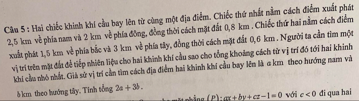 Hai chiếc khinh khí cầu bay lên từ cùng một địa điểm. Chiếc thứ nhất nằm cách điểm xuất phát
2,5 km về phía nam và 2 km về phía đông, đồng thời cách mặt đất 0,8 km. Chiếc thứ hai nằm cách điểm 
xuất phát 1,5 km về phía bắc và 3 km về phía tây, đồng thời cách mặt đất 0,6 km. Người ta cần tìm một 
vị trí trên mặt đất để tiếp nhiên liệu cho hai khinh khí cầu sao cho tổng khoảng cách từ vị trí đó tới hai khinh 
khí cầu nhỏ nhất. Giả sử vị trí cần tìm cách địa điểm hai khinh khí cầu bay lên là a km theo hướng nam và
6 km theo hướng tây. Tính tổng 2a+3b. 
* t nhẳng ( P): ax+by+cz-1=0 với c<0</tex> đi qua hai