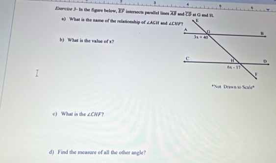 Exercise 3- In the figure below, overleftrightarrow EF intersects parallel lines overline AB and overline CD at G and H
a) What is the name of the relationship of ∠ AGH and 
b) What is the value of x?
*Not Drawn to Scale^4
c) What is the ∠ CHF ?
d) Find the measure of all the other angle?