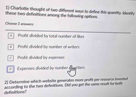 Charlotte thought of two different ways to define this quantity. Identify
these two definitions among the following options.
Choose 2 answers:
Proft divided by total number of likes
# Proft divided by number of writers
c Proft divided by expenses
Expenses divided by number d pariters
2) Determine which website generates more proft per resource invested
according to the two definitions. Did you get the same result for both
definitions?