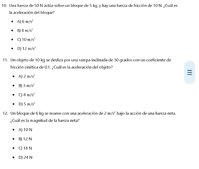 Una fuerza de 50 N actúa sobre un bloque de 5 kg, y hay una fuerza de fricción de 10 N. ¿Cuál es
la aceleración del bloque?
A) 6m/s^2
B) 8m/s^2
C) 10m/s^2
D) 12m/s^2
11. Un objeto de 10 kg se desliza por una rampa inclinada de 30 grados con un coeficiente de
fricción cinética de 0.1. ¿Cuál es la aceleración del objeto?

A) 2m/s^2
B) 3m/s^2
C) 4m/s^2
D) 5m/s^2
12. Un bloque de 6 kg se mueve con una aceleración de 2m/s^2 bajo la acción de una fuerza neta.
¿Cuál es la magnitud de la fuerza neta?
A) 10 N
B) 12 N
C) 18 N
D) 24 N