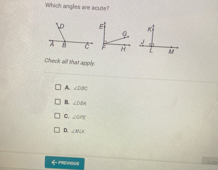 Which angles are acute?
Check all that apply.
A. ∠ DBC
B. ∠ DBA
C. ∠ GFE
D. ∠ MLK
PREVIOUS SUBN