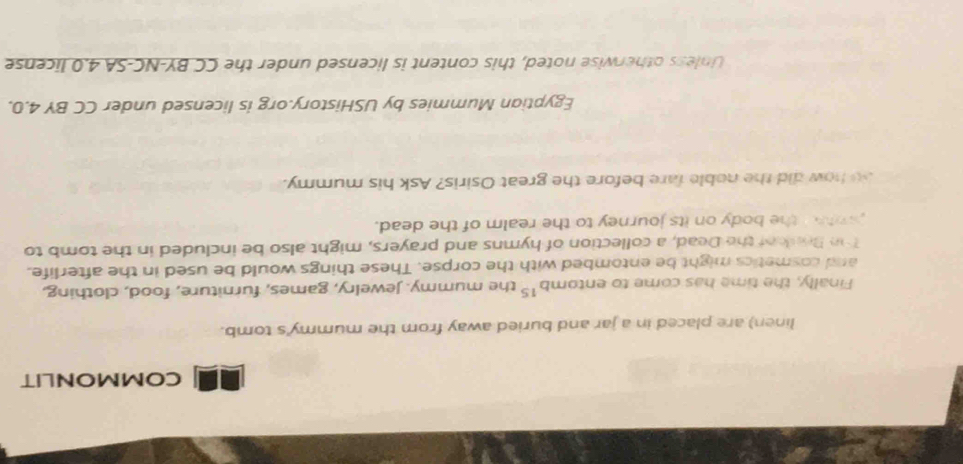 COMMONLIT 
linen) are placed in a jar and buried away from the mummy's tomb. 
Finally, the time has come to entomb^(15) the mummy. Jewelry, games, furniture, food, clothing, 
and cosmetics might be entombed with the corpse. These things would be used in the afterlife. 
Thn Bresof the Dead, a collection of hymns and prayers, might also be included in the tomb to 
whn the body on its journey to the realm of the dead. 
so how did the noble fare before the great Osiris? Ask his mummy. 
Egyptian Mummies by USHistory.org is licensed under CC BY 4.0. 
Unless otherwise noted, this content is licensed under the CC BY-NC-SA 4.0 license