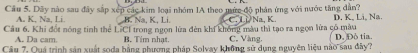 Dãy nào sau đây sắp xếp các kim loại nhóm IA theo mức độ phản ứng với nước tăng dần?
A. K, Na, Li. B. Na, K, Li. C. Li Na, K. D. K, Li, Na.
Câu 6. Khi đốt nóng tinh thể LiCI trong ngọn lửa đèn khí không màu thì tạo ra ngọn lửa có màu
A. Da cam. B. Tim nhạt. C. Vàng. D. Đỏ tía.
Câu 7. Quá trình sản xuất soda bằng phương pháp Solvay không sử dụng nguyên liệu nào sau đây?