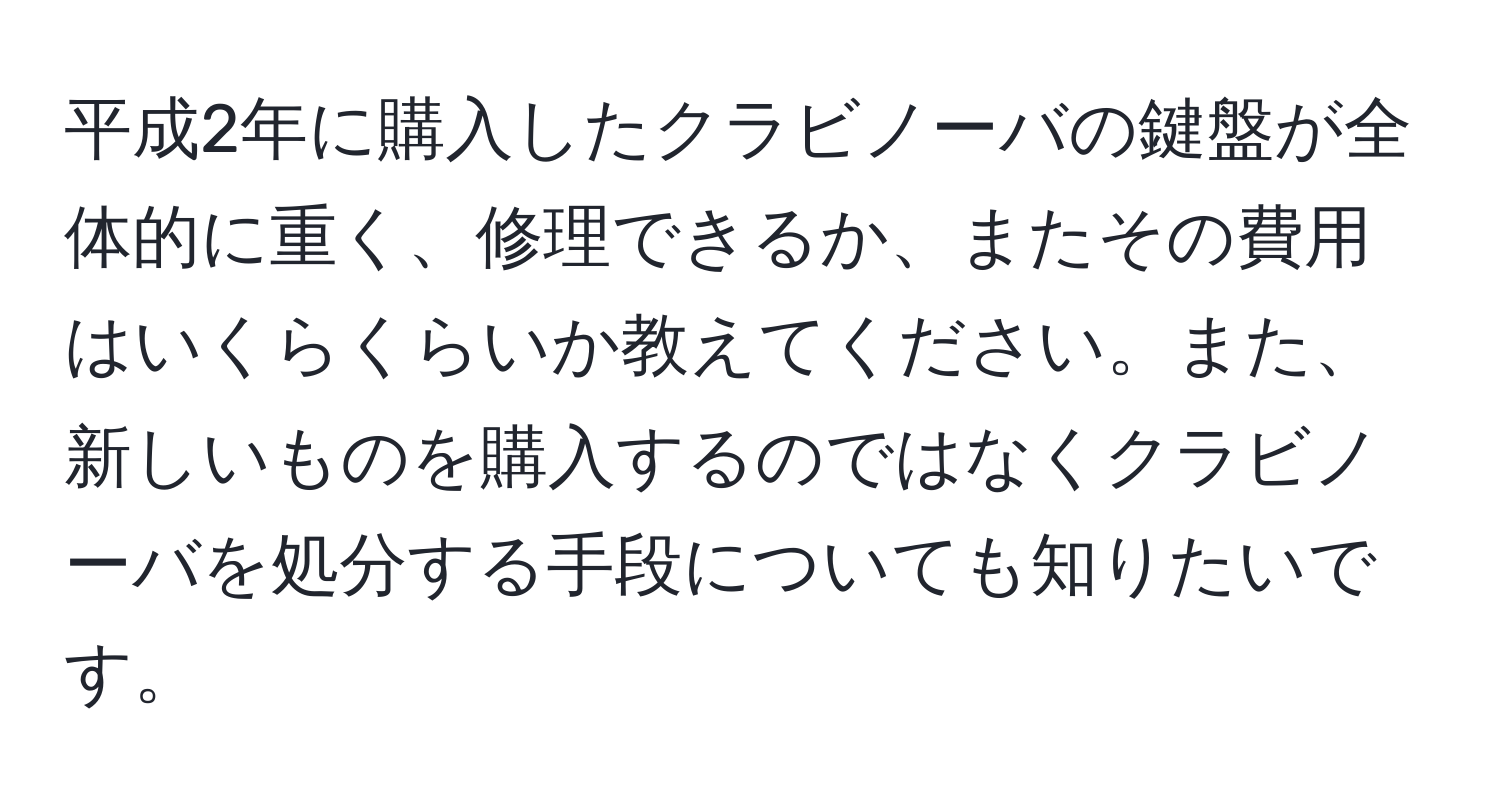 平成2年に購入したクラビノーバの鍵盤が全体的に重く、修理できるか、またその費用はいくらくらいか教えてください。また、新しいものを購入するのではなくクラビノーバを処分する手段についても知りたいです。