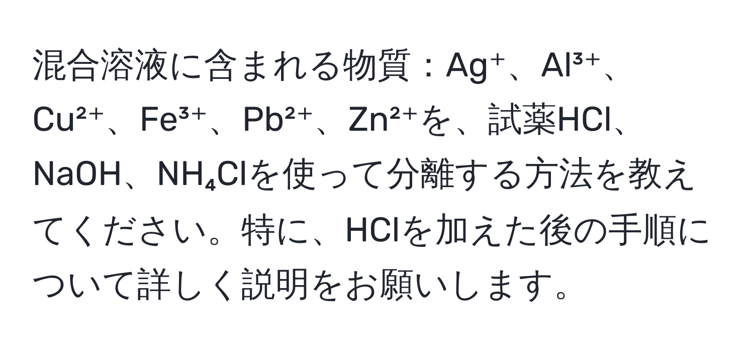 混合溶液に含まれる物質：Ag⁺、Al³⁺、Cu²⁺、Fe³⁺、Pb²⁺、Zn²⁺を、試薬HCl、NaOH、NH₄Clを使って分離する方法を教えてください。特に、HClを加えた後の手順について詳しく説明をお願いします。