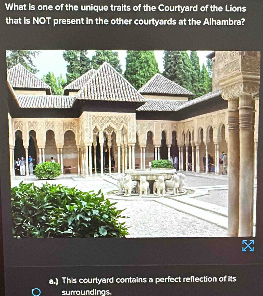 What is one of the unique traits of the Courtyard of the Lions
that is NOT present in the other courtyards at the Alhambra?
a.) This courtyard contains a perfect reflection of its
surroundings.