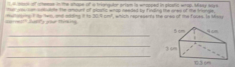 1/A dtack of cheese in the shope of a triangular prism is wrapped in plastic wrop. Mssy says 
i tad wou com aobulate the amount of plastic whap needed by finding the area of the triangle , 
cl fad g mg ift they to wan , comal cobtling ift ts 32.9(cm^2) , which represents the area of the faces. Is Missy 
ccomeed?? Whashfy your tthinking. 
_ 
_ 
_