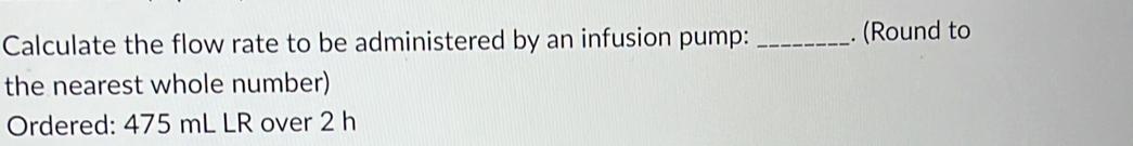 Calculate the flow rate to be administered by an infusion pump: _. (Round to 
the nearest whole number) 
Ordered: 475 mL LR over 2 h