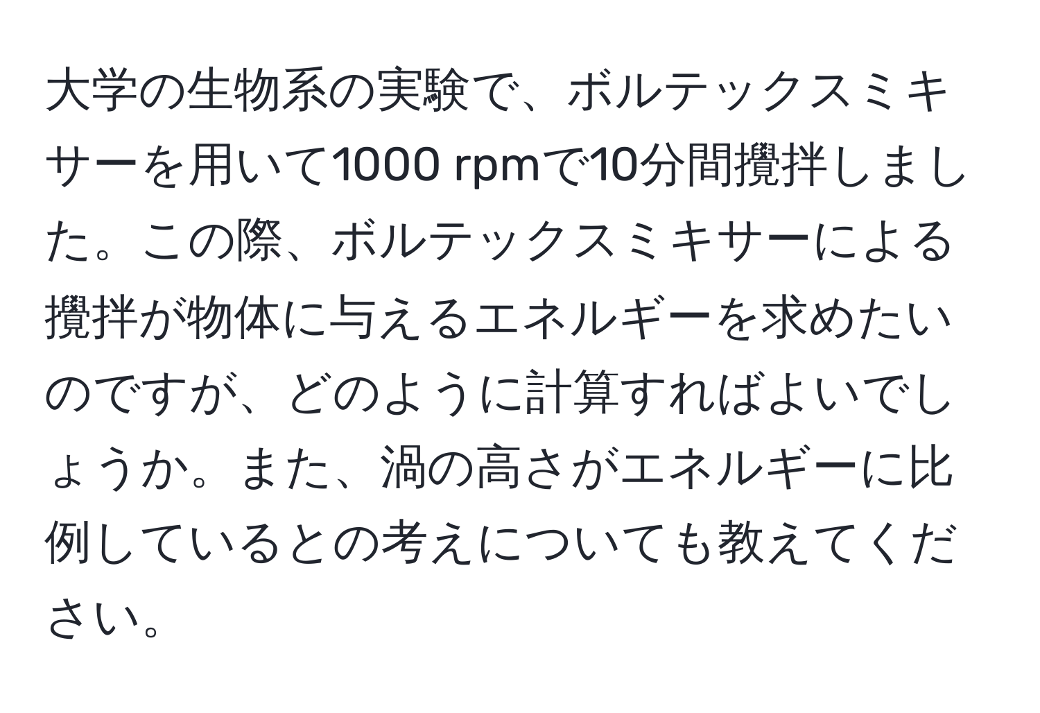 大学の生物系の実験で、ボルテックスミキサーを用いて1000 rpmで10分間攪拌しました。この際、ボルテックスミキサーによる攪拌が物体に与えるエネルギーを求めたいのですが、どのように計算すればよいでしょうか。また、渦の高さがエネルギーに比例しているとの考えについても教えてください。