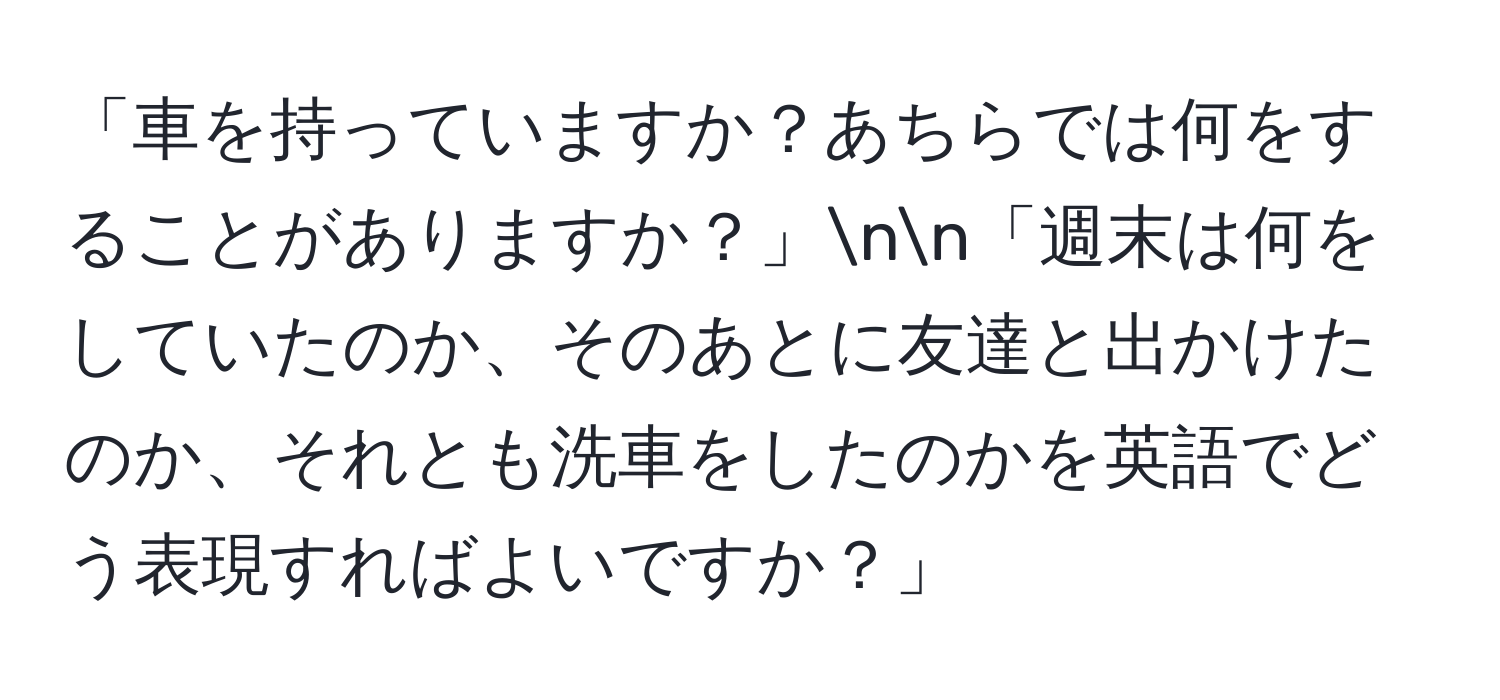 「車を持っていますか？あちらでは何をすることがありますか？」nn「週末は何をしていたのか、そのあとに友達と出かけたのか、それとも洗車をしたのかを英語でどう表現すればよいですか？」